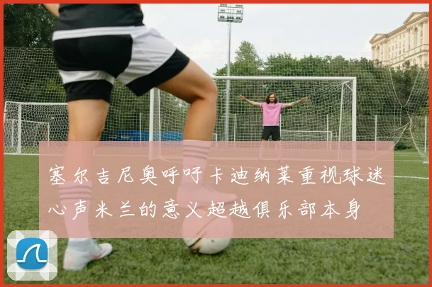 塞尔吉尼奥呼吁卡迪纳莱重视球迷心声米兰的意义超越俱乐部本身