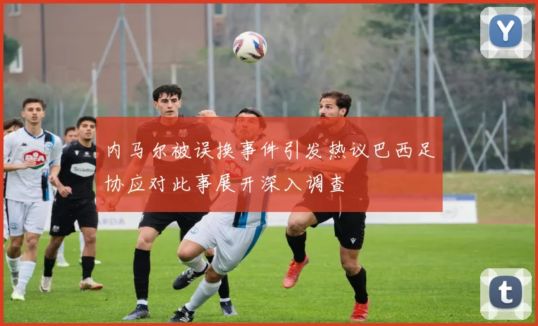 内马尔被误换事件引发热议巴西足协应对此事展开深入调查