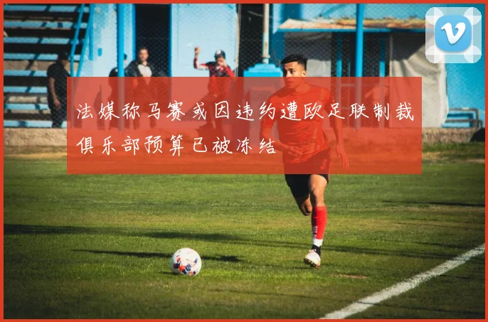 法媒称马赛或因违约遭欧足联制裁俱乐部预算已被冻结