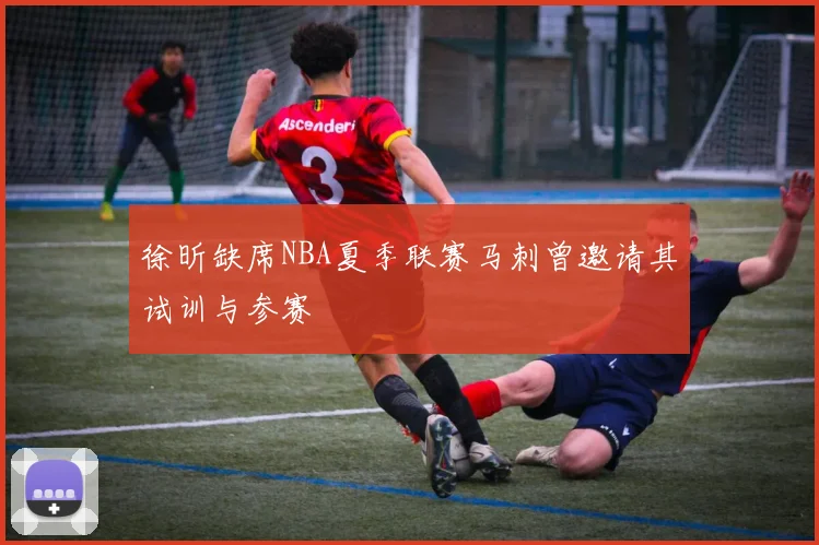 徐昕缺席NBA夏季联赛马刺曾邀请其试训与参赛