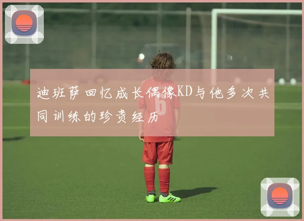迪班萨回忆成长偶像KD与他多次共同训练的珍贵经历