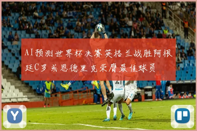 AI预测世界杯决赛英格兰战胜阿根廷C罗或恩德里克荣膺最佳球员