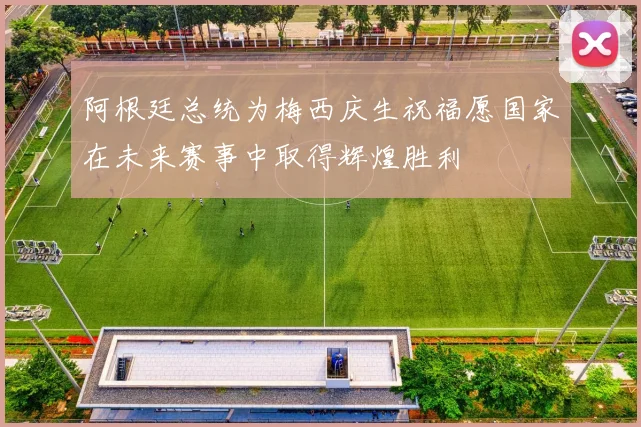 阿根廷总统为梅西庆生祝福愿国家在未来赛事中取得辉煌胜利
