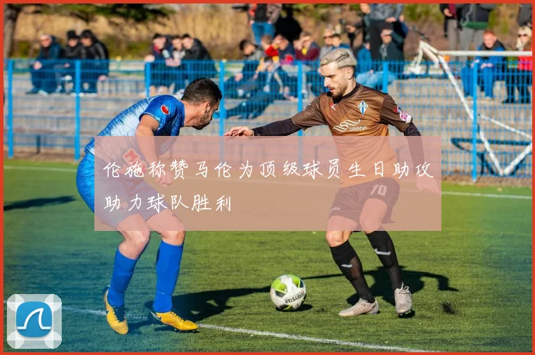 伦施称赞马伦为顶级球员生日助攻助力球队胜利