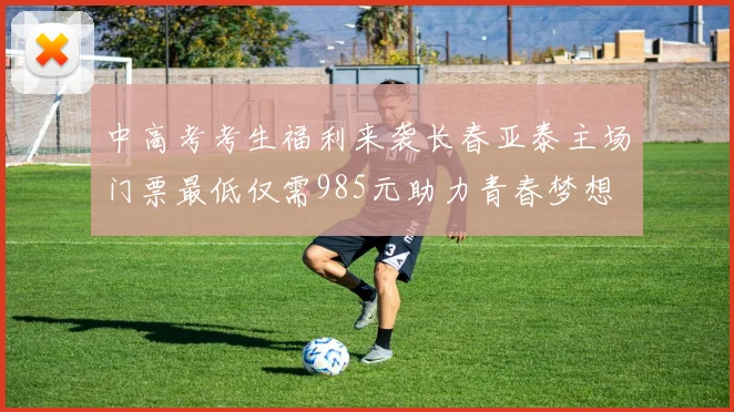中高考考生福利来袭长春亚泰主场门票最低仅需985元助力青春梦想