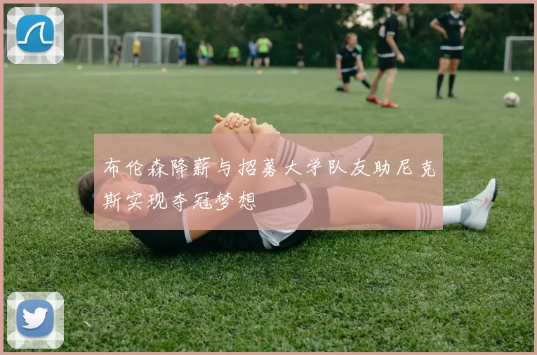 布伦森降薪与招募大学队友助尼克斯实现夺冠梦想