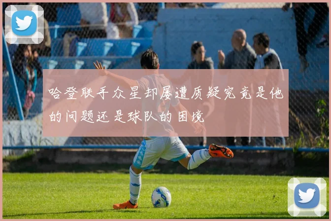 哈登联手众星却屡遭质疑究竟是他的问题还是球队的困境