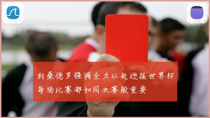 利桑德罗强调全力以赴迎接世界杯每场比赛都如同决赛般重要