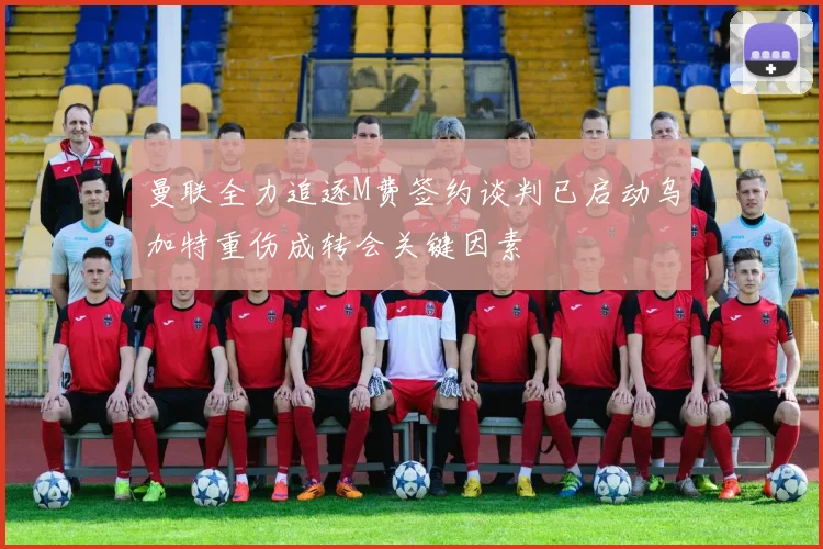 曼联全力追逐M费签约谈判已启动乌加特重伤成转会关键因素
