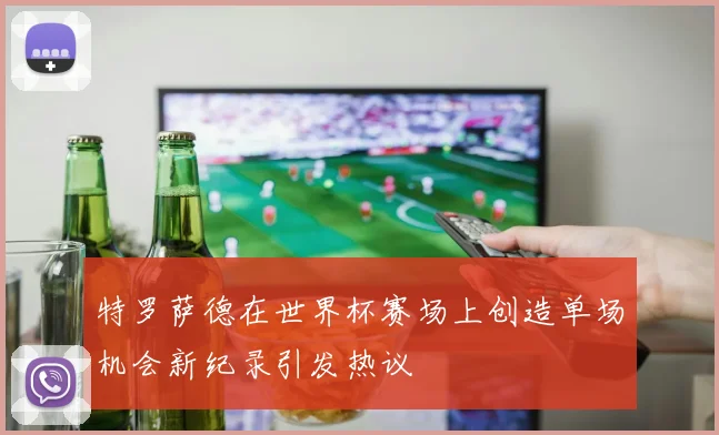 特罗萨德在世界杯赛场上创造单场机会新纪录引发热议
