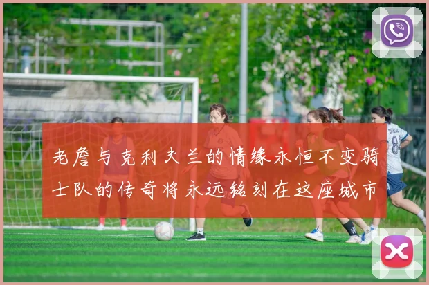 老詹与克利夫兰的情缘永恒不变骑士队的传奇将永远铭刻在这座城市