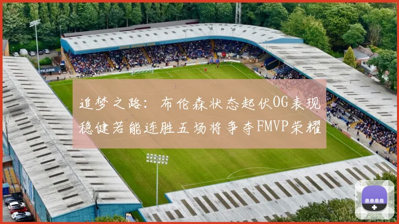 追梦之路：布伦森状态起伏OG表现稳健若能连胜五场将争夺FMVP荣耀