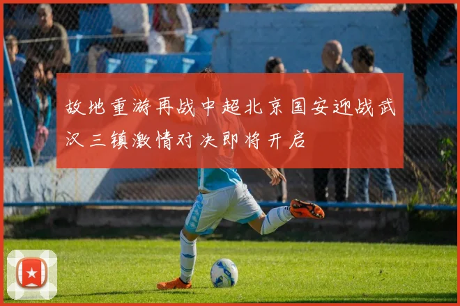 故地重游再战中超北京国安迎战武汉三镇激情对决即将开启