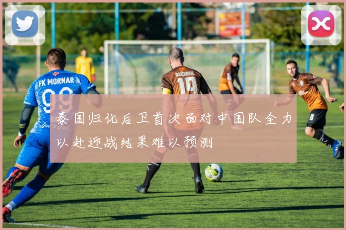 泰国归化后卫首次面对中国队全力以赴迎战结果难以预测