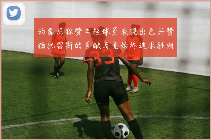 西蒙尼称赞年轻球员表现出色并赞扬托雷斯的贡献马竞始终追求胜利