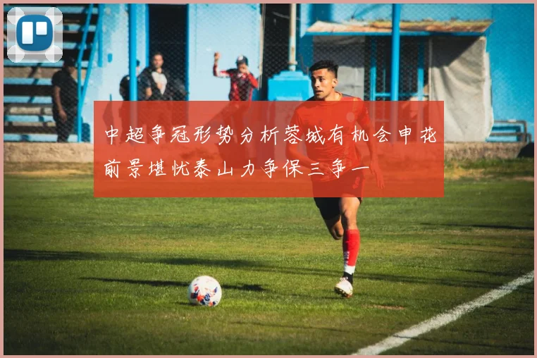 中超争冠形势分析蓉城有机会申花前景堪忧泰山力争保三争一